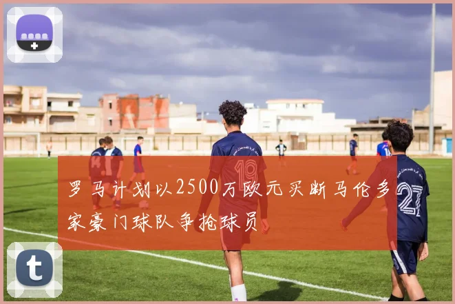 罗马计划以2500万欧元买断马伦多家豪门球队争抢球员
