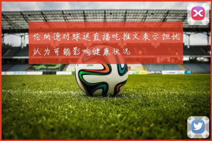 伦纳德对球迷直播吃推文表示担忧认为可能影响健康状况