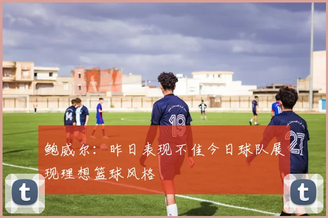 鲍威尔：昨日表现不佳今日球队展现理想篮球风格