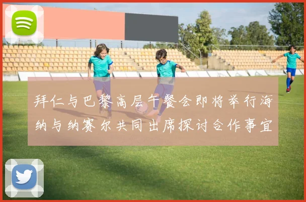 拜仁与巴黎高层午餐会即将举行海纳与纳赛尔共同出席探讨合作事宜