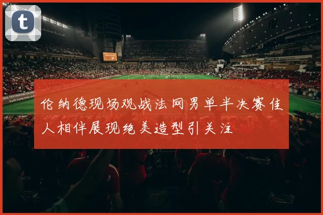 伦纳德现场观战法网男单半决赛佳人相伴展现绝美造型引关注