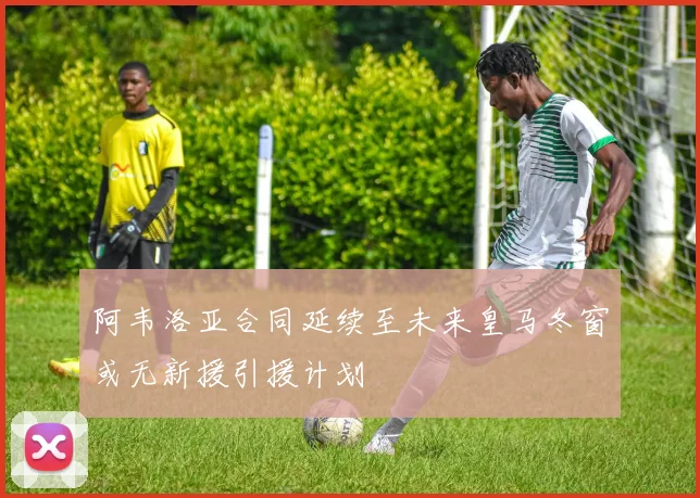 阿韦洛亚合同延续至未来皇马冬窗或无新援引援计划